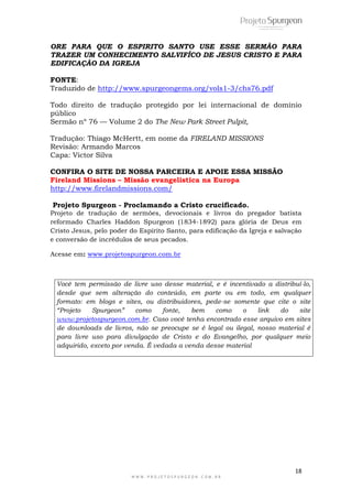 ORE PARA QUE O ESPIRITO SANTO USE ESSE SERMÃO PARA 
TRAZER UM CONHECIMENTO SALVIFÍCO DE JESUS CRISTO E PARA 
EDIFICAÇÃO DA IGREJA 
Todo direito de tradução protegido por lei internacional de domínio 
público 
Sermão nº 76 — Volume 2 do The New Park Street Pulpit, 
Projeto Spurgeon - Proclamando a Cristo crucificado. 
Projeto de tradução de sermões, devocionais e livros do pregador batista 
reformado Charles Haddon Spurgeon (1834-1892) para glória de Deus em 
Cristo Jesus, pelo poder do Espírito Santo, para edificação da Igreja e salvação 
e conversão de incrédulos de seus pecados. 
Você tem permissão de livre uso desse material, e é incentivado a distribuí-lo, 
desde que sem alteração do conteúdo, em parte ou em todo, em qualquer 
formato: em blogs e sites, ou distribuidores, pede-se somente que cite o site 
“Projeto Spurgeon” como fonte, bem como o link do site 
www.projetospurgeon.com.br. Caso você tenha encontrado esse arquivo em sites 
de downloads de livros, não se preocupe se é legal ou ilegal, nosso material é 
para livre uso para divulgação de Cristo e do Evangelho, por qualquer meio 
adquirido, exceto por venda. É vedada a venda desse material 
18 
FONTE: 
Traduzido de http://www.spurgeongems.org/vols1-3/chs76.pdf 
Tradução: Thiago McHertt, em nome da FIRELAND MISSIONS 
Revisão: Armando Marcos 
Capa: Victor Silva 
CONFIRA O SITE DE NOSSA PARCEIRA E APOIE ESSA MISSÃO 
Fireland Missions – Missão evangelistica na Europa 
http://www.firelandmissions.com/ 
Acesse em: www.projetospurgeon.com.br 
W W W . P R O J E T O S P U R G E O N . C O M . B R 
 