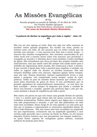 Não vou me ater apenas ao texto. Este tem sido um velho costume ao 
escolher textos quando pregamos. Eu escolhi um texto, porém eu 
tratarei como um todo, de um assunto que eu tenho certeza que irá 
prender sua atenção – e este assunto tem feito isso a muito tempo - o 
assunto das missões evangelísticas. Nos sentimos convencidos de que 
todos vocês tem a mesma mente sobre este assunto; que proclamar o 
evangelho ao mundo é o absoluto dever como também o nobre privilégio 
da Igreja. Não entendemos que Deus irá fazer Seu próprio trabalho sem 
instrumentos, mas que assim como Ele sempre tem usado meios para o 
trabalho da regeneração deste mundo, Ele continuará a fazer o mesmo. 
E que convém à Igreja fazer todo o possível para espalhar a verdade, em 
todos os lugares onde ela alcance os ouvidos humanos. Nós não 
estamos divididos sobre este assunto. Algumas igrejas talvez estejam, 
mas nós não. Nossas doutrinas, embora supostamente levem a uma 
apatia e preguiça, tem comprovado serem sempre, acima de tudo, 
práticas. Todos os pais de missões foram homens que tinham zelo e 
amor pelas doutrinas da graça de Deus. E nós acreditamos que os 
grandes apoiadores do empreendimento missionário – se este deve ser 
bem sucedido – devem sempre vir daqueles que detêm a verdade de 
Deus com firmeza e ousadia, aqueles que possuem fogo e zelo por ela, 
como também o desejo de espalhá-la por toda a parte. 
Mas existe um ponto em que nós temos uma grande divisão de opinião, 
e este é o motivo pelo qual temos tido tão pouco sucesso em nossos 
trabalhos missionários. Podem existir alguns que digam que o sucesso 
tem sido proporcional a atuação, e que nós não poderíamos ter sido 
mais bem sucedidos. Estou longe de ter esta opinião e eu não acho que 
eles por si mesmos a expressariam se estivessem ajoelhados diante do 
Deus Todo-Poderoso. Nós não temos sido bem sucedidos na amplitude 
em que esperávamos, certamente não na amplitude apostólica e com 
certeza nada parecido com o sucesso de Paulo ou Pedro, ou até mesmo 
daqueles ilustres homens que nos precederam nos tempos modernos – 
os quais foram capazes de evangelizar países inteiros, trazendo 
milhares de pessoas para Deus. 
3 
As Missões Evangélicas 
Nº76. 
Sermão pregado na manhã de Sábado, 27 de Abril de 1856. 
Por Charles Haddon Spurgeon 
na Capela de New Park Street, Southwark, Londres. 
Em nome da Sociedade Batista Missionária, 
"A palavra do Senhor se espalhava por toda a região" - Atos 13: 
49. 
W W W . P R O J E T O S P U R G E O N . C O M . B R 
 
