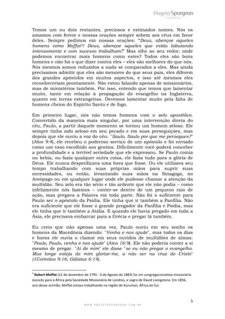 Temos um ou dois restantes, preciosos e estimados nomes. Nós os 
amamos com fervor e nossas orações sempre sobem aos céus em favor 
deles. Sempre pedimos em nossas orações: ―Deus, abençoe aqueles 
homens como Moffat3! Deus, abençoe aqueles que estão labutando 
intensamente e com sucesso trabalham!‖ Mas olhe ao seu redor; onde 
podemos encontrar mais homens como estes? Todos eles são bons 
homens e não há o que dizer contra eles – eles são melhores do que nós. 
Nós mesmos somos reduzidos a nada se comparados a eles. Mas ainda 
precisamos admitir que eles são menores do que seus pais, eles diferem 
dos grandes apóstolos em muitos aspectos, e isso até mesmos eles 
reconheceriam prontamente. Não estou falando apenas de missionários, 
mas de ministérios também. Por isso, entendo que temos que lamentar 
muito, tanto em relação à propagação do evangelho na Inglaterra, 
quanto em terras estrangeiras. Devemos lamentar muito pela falta de 
homens cheios do Espírito Santo e de fogo. 
Em primeiro lugar, nós não temos homens com o zelo apostólico. 
Convertido da maneira mais singular, por uma intervenção direta do 
céu, Paulo, a partir daquele momento se tornou um homem zeloso. Ele 
sempre tinha sido zeloso em seu pecado e em suas perseguições, mas 
depois que ele ouviu a voz do céu: "Saulo, Saulo por que me persegues?" 
(Atos 9:4), ele recebeu o poderoso serviço de um apóstolo e foi enviado 
como um vaso escolhido aos gentios. Dificilmente você poderá conceber 
a profundidade e a terrível seriedade que ele expressou. Se Paulo comia 
ou bebia, ou fazia qualquer outra coisa, ele fazia tudo para a glória de 
Deus. Ele nunca desperdiçava uma hora que fosse. Ou ele utilizava seu 
tempo trabalhando com suas próprias mãos para suprir suas 
necessidades, ou então, levantando suas mãos na Sinagoga, no 
Areópago ou em qualquer lugar onde ele pudesse chamar a atenção da 
multidão. Seu zelo era tão sério e tão ardente que ele não podia – como 
infelizmente nós fazemos – conter-se dentro de um pequeno raio de 
ação, mas pregava a Palavra em toda parte. Não foi o suficiente para 
Paulo ser o apóstolo da Psídia. Ele tinha que ir também a Panfília. Não 
era suficiente que ele fosse o grande pregador da Panfília e Psídia, mas 
ele tinha que ir também a Atália. E quando ele havia pregado em toda a 
Ásia, ele precisava embarcar para a Grécia e pregar lá também. 
Eu creio que não apenas uma vez, Paulo ouviu em seu sonho os 
homens da Macedônia dizendo: "Venha e nos ajude", mas todos os dias 
e horas ele ouvia o clamor em seus ouvidos de multidões de almas: 
"Paulo, Paulo, venha e nos ajude" (Atos 16:9). Ele não poderia conter a si 
mesmo de pregar. "Ai de mim" ele disse "se eu não pregar o evangelho. 
Mas longe esteja de mim gloriar-me, a não ser na cruz de Cristo" 
(1Coríntios 9:16; Gálatas 6:14). 
3 Robert Moffat (21 de dezembro de 1795 - 9 de Agosto de 1883) foi um congregacionalista missionário 
escocês para a África pela Sociedade Missionária de Londres, e sogro de David Livingstone. Em 1856, 
ano desse sermão, Moffat estava trabalhando na região de Kuruman, África do Sul. 
5 
W W W . P R O J E T O S P U R G E O N . C O M . B R 
 