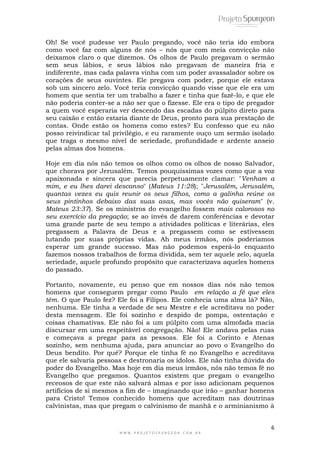 Oh! Se você pudesse ver Paulo pregando, você não teria ido embora 
como você faz com alguns de nós – nós que com meia convicção não 
deixamos claro o que dizemos. Os olhos de Paulo pregavam o sermão 
sem seus lábios, e seus lábios não pregavam de maneira fria e 
indiferente, mas cada palavra vinha com um poder avassalador sobre os 
corações de seus ouvintes. Ele pregava com poder, porque ele estava 
sob um sincero zelo. Você teria convicção quando visse que ele era um 
homem que sentia ter um trabalho a fazer e tinha que fazê-lo, e que ele 
não poderia conter-se a não ser que o fizesse. Ele era o tipo de pregador 
a quem você esperaria ver descendo das escadas do púlpito direto para 
seu caixão e então estaria diante de Deus, pronto para sua prestação de 
contas. Onde estão os homens como estes? Eu confesso que eu não 
posso reivindicar tal privilégio, e eu raramente ouço um sermão isolado 
que traga o mesmo nível de seriedade, profundidade e ardente anseio 
pelas almas dos homens. 
Hoje em dia nós não temos os olhos como os olhos de nosso Salvador, 
que chorava por Jerusalém. Temos pouquíssimas vozes como que a voz 
apaixonada e sincera que parecia perpetuamente clamar: "Venham a 
mim, e eu lhes darei descanso" (Mateus 11:28); "Jerusalém, Jerusalém, 
quantas vezes eu quis reunir os seus filhos, como a galinha reúne os 
seus pintinhos debaixo das suas asas, mas vocês não quiseram" (v. 
Mateus 23:37). Se os ministros do evangelho fossem mais calorosos no 
seu exercício da pregação; se ao invés de darem conferências e devotar 
uma grande parte de seu tempo a atividades políticas e literárias, eles 
pregassem a Palavra de Deus e a pregassem como se estivessem 
lutando por suas próprias vidas. Ah meus irmãos, nós poderíamos 
esperar um grande sucesso. Mas não podemos esperá-lo enquanto 
fazemos nossos trabalhos de forma dividida, sem ter aquele zelo, aquela 
seriedade, aquele profundo propósito que caracterizava aqueles homens 
do passado. 
Portanto, novamente, eu penso que em nossos dias nós não temos 
homens que conseguem pregar como Paulo em relação a fé que eles 
têm. O que Paulo fez? Ele foi a Filipos. Ele conhecia uma alma lá? Não, 
nenhuma. Ele tinha a verdade de seu Mestre e ele acreditava no poder 
desta mensagem. Ele foi sozinho e despido de pompa, ostentação e 
coisas chamativas. Ele não foi a um púlpito com uma almofada macia 
discursar em uma respeitável congregação. Não! Ele andava pelas ruas 
e começava a pregar para as pessoas. Ele foi a Corinto e Atenas 
sozinho, sem nenhuma ajuda, para anunciar ao povo o Evangelho do 
Deus bendito. Por quê? Porque ele tinha fé no Evangelho e acreditava 
que ele salvaria pessoas e destronaria os ídolos. Ele não tinha dúvida do 
poder do Evangelho. Mas hoje em dia meus irmãos, nós não temos fé no 
Evangelho que pregamos. Quantos existem que pregam o evangelho 
receosos de que este não salvará almas e por isso adicionam pequenos 
artifícios de si mesmos a fim de – imaginando que irão – ganhar homens 
para Cristo! Temos conhecido homens que acreditam nas doutrinas 
calvinistas, mas que pregam o calvinismo de manhã e o arminianismo à 
6 
W W W . P R O J E T O S P U R G E O N . C O M . B R 
 