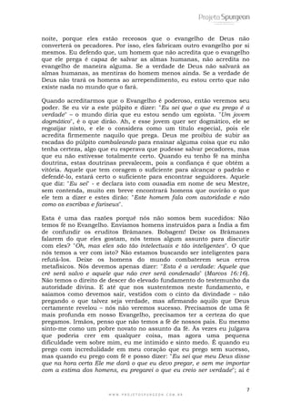 noite, porque eles estão receosos que o evangelho de Deus não 
converterá os pecadores. Por isso, eles fabricam outro evangelho por si 
mesmos. Eu defendo que, um homem que não acredita que o evangelho 
que ele prega é capaz de salvar as almas humanas, não acredita no 
evangelho de maneira alguma. Se a verdade de Deus não salvará as 
almas humanas, as mentiras do homem menos ainda. Se a verdade de 
Deus não trará os homens ao arrependimento, eu estou certo que não 
existe nada no mundo que o fará. 
Quando acreditarmos que o Evangelho é poderoso, então veremos seu 
poder. Se eu vir a este púlpito e dizer: "Eu sei que o que eu prego é a 
verdade" – o mundo diria que eu estou sendo um egoísta. "Um jovem 
dogmático", é o que dirão. Ah, e esse jovem quer ser dogmático, ele se 
regozijar nisto, e ele o considera como um título especial, pois ele 
acredita firmemente naquilo que prega. Deus me proibiu de subir as 
escadas do púlpito cambaleando para ensinar alguma coisa que eu não 
tenha certeza, algo que eu esperava que pudesse salvar pecadores, mas 
que eu não estivesse totalmente certo. Quando eu tenho fé na minha 
doutrina, estas doutrinas prevalecem, pois a confiança é que obtém a 
vitória. Aquele que tem coragem o suficiente para alcançar o padrão e 
defendê-lo, estará certo o suficiente para encontrar seguidores. Aquele 
que diz: "Eu sei" - e declara isto com ousadia em nome de seu Mestre, 
sem contenda, muito em breve encontrará homens que ouvirão o que 
ele tem a dizer e estes dirão: "Este homem fala com autoridade e não 
como os escribas e fariseus". 
Esta é uma das razões porquê nós não somos bem sucedidos: Não 
temos fé no Evangelho. Enviamos homens instruídos para a Índia a fim 
de confundir os eruditos Brâmanes. Bobagem! Deixe os Brâmanes 
falarem do que eles gostam, nós temos algum assunto para discutir 
com eles? "Oh, mas eles são tão intelectuais e tão inteligentes". O que 
nós temos a ver com isto? Não estamos buscando ser inteligentes para 
refutá-los. Deixe os homens do mundo combaterem seus erros 
metafísicos. Nós devemos apenas dizer: "Esta é a verdade: Aquele que 
crê será salvo e aquele que não crer será condenado" (Marcos 16:16). 
Não temos o direito de descer do elevado fundamento do testemunho da 
autoridade divina. E até que nos sustentemos neste fundamento, e 
saiamos como devemos sair, vestidos com o cinto da divindade – não 
pregando o que talvez seja verdade, mas afirmando aquilo que Deus 
certamente revelou – nós não veremos sucesso. Precisamos de uma fé 
mais profunda em nosso Evangelho, precisamos ter a certeza do que 
pregamos. Irmãos, penso que não temos a fé de nossos pais. Eu mesmo 
sinto-me como um pobre novato no assunto da fé. Às vezes eu julgava 
que poderia crer em qualquer coisa, mas agora uma pequena 
dificuldade vem sobre mim, eu me intimido e sinto medo. É quando eu 
prego com incredulidade em meu coração que eu prego sem sucesso, 
mas quando eu prego com fé e posso dizer: "Eu sei que meu Deus disse 
que na hora certa Ele me dará o que eu devo pregar, e sem me importar 
com a estima dos homens, eu pregarei o que eu creio ser verdade"; aí é 
7 
W W W . P R O J E T O S P U R G E O N . C O M . B R 
 