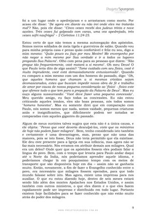 foi a um lugar onde o apedrejaram e o arrastaram como morto. Por 
acaso ele disse: "De agora em diante eu não irei onde eles me tratarão 
mal"? Não, pois ele disse: "Cinco vezes recebi dos judeus trinta e nove 
açoites. Três vezes fui golpeado com varas, uma vez apedrejado, três 
vezes sofri naufrágio" - 2 Coríntios 11:24-25. 
Estou certo de que não temos a mesma autonegação dos apóstolos. 
Somos meros soldados de meia tigela e guerreiros de salão. Quando vou 
para minha própria casa e penso quão confortável e feliz eu sou, digo a 
mim mesmo: "Quão pouco eu faço por meu Mestre! Me envergonho por 
não negar a mim mesmo por Sua verdade e ir a todos os lugares 
pregando Sua Palavra". Olho com pena para as pessoas que dizem: "Não 
pregue tão frequentemente, você matará a si mesmo". Oh meu Deus! O 
que Paulo teria dito de algo assim? "Tome cuidado com seu físico, você é 
muito imprudente, você está demasiadamente entusiasmado". Quando 
eu comparo a mim mesmo com um dos homens do passado, digo: "Oh, 
que aqueles homens que chamam a si mesmos cristãos sejam 
desmascarados, estes que buscam impedir nossa obra de fé e trabalho 
de amor por causa de nossa pequena consideração ao 'físico' - físico este 
que oferece tudo o que tem para a pregação da Palavra de Deus". Mas eu 
ouço alguns sussurrando: "Você deve fazer uma pequena concessão". 
Meu querido amigo, eu faço todas as concessões. Eu não estou 
criticando aqueles irmãos, eles são boas pessoas, nós todos somos 
"homens honestos". Mas eu somente direi que em comparação com 
Paulo, nós somos menos que nada, somos vaidade, pequenas criaturas 
anãs e insignificantes, que dificilmente podem ser notadas se 
comparadas com aqueles gigantes do passado. 
Algum de meus ouvintes talvez sugira que esta não é a única causa, e 
ele objeta: "Penso que você deveria desculpá-los, visto que os ministros 
de hoje não podem fazer milagres". Bem, tenho considerado isto também 
e certamente é uma desvantagem, mas, penso que não uma das 
maiores, pois se isto fosse, Deus não teria permitido que ela existisse. 
Ele deu este presente para a Igreja em sua infância, mas agora não se 
faz mais necessário. Nós erramos em atribuir demais aos milagres. Qual 
era um deles? Onde quer que os apóstolos fossem eles podiam falar a 
língua do povo. Bem, com o tempo que levaria para Paulo andar daqui 
até o Norte da Índia, nós poderíamos aprender aquele idioma, e 
poderíamos chegar lá em pouquíssimo tempo com os meios de 
transporte que são disponíveis hoje em dia – assim não se ganharia 
muito. Então, novamente, a fim de fazer o Evangelho conhecido entre o 
povo, era necessário que milagres fossem operados, para que todo 
mundo falasse sobre isto. Mas agora, existe uma imprensa para nos 
auxiliar. O que eu estou dizendo hoje, dentro de seis meses estará 
sendo lido além dos montes Apalaches nos Estados Unidos, e assim 
também com outros ministros, o que eles dizem e o que eles fazem 
rapidamente pode ser impresso e distribuído em todo lugar. Portanto 
existem hoje facilidades para se fazer conhecido que não estão muito 
atrás do poder dos milagres. 
9 
W W W . P R O J E T O S P U R G E O N . C O M . B R 
 