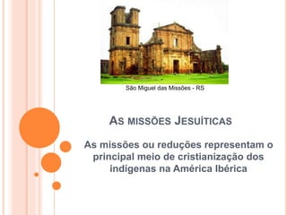 São Miguel das Missões - RS 
AS MISSÕES JESUÍTICAS 
As missões ou reduções representam o 
principal meio de cristianização dos 
indígenas na América Ibérica 
 