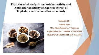 Phytochemical analysis, Antioxidant activity and
Antibacterial activity of Aqueous extract of
Triphala, a conventional herbal remedy
Submitted by
Asmita Basu
M.Sc Biotechnology, 4th Semester
Registration No.: 1330068 of 2017-2018
Roll: PG/VUOGP57/BIT-IVS No.: 036
 