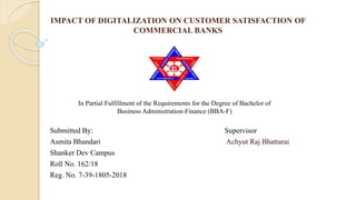 IMPACT OF DIGITALIZATION ON CUSTOMER SATISFACTION OF
COMMERCIAL BANKS
Submitted By: Supervisor
Asmita Bhandari Achyut Raj Bhattarai
Shanker Dev Campus
Roll No. 162/18
Reg. No. 7-39-1805-2018
In Partial Fulfillment of the Requirements for the Degree of Bachelor of
Business Administration-Finance (BBA-F)
 