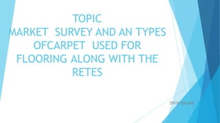 TOPIC
MARKET SURVEY AND AN TYPES
OFCARPET USED FOR
FLOORING ALONG WITH THE
RETES
DIVYA BALANI
 