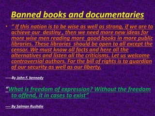 Banned books and documentaries
• “ If this nation is to be wise as well as strong, if we are to
achieve our destiny , then we need more new ideas for
more wise men reading more good books in more public
libraries. These libraries should be open to all except the
censor. We must know all facts and here all the
alternatives and listen all the criticisms. Let us welcome
controversial authors. For the bill of rights is to guardian
of our security as well as our liberty.
-----By John F. kennedy
“What is freedom of expression? Without the freedom
to offend, it in cases to exist”
---- By Salman Rushdie
 