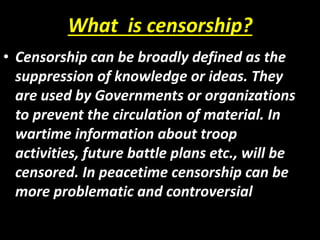 What is censorship?
• Censorship can be broadly defined as the
suppression of knowledge or ideas. They
are used by Governm...
