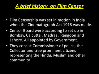 A brief history on Film Censor
• Film Censorship was set in motion in India
when the Cinematograph Act 1918 was made.
• Censor Board were according to set up in
Bombay, Calcutta , Madras , Rangoon and
Lahore. All appointed by Government.
• They consist Commissioner of police, the
Collector and tree prominent citizens
representing the Hindu, Muslim and other
community.
 