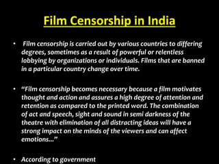 Film Censorship in India
• Film censorship is carried out by various countries to differing
degrees, sometimes as a result of powerful or relentless
lobbying by organizations or individuals. Films that are banned
in a particular country change over time.
• “Film censorship becomes necessary because a film motivates
thought and action and assures a high degree of attention and
retention as compared to the printed word. The combination
of act and speech, sight and sound in semi darkness of the
theatre with elimination of all distracting ideas will have a
strong impact on the minds of the viewers and can affect
emotions...”
• According to government
 