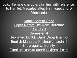 Topic: Female characters in films with reference
to Hamlet, A scarlet letter, Hermione, and D
Vinci code
Name: Asmita Gond
Paper Name: The New Literature
Roll No: 1
Semester: 4
Submitted to: S.B.Gardi Department of
English Maharaja Krishnakumarsinhji
Bhavnagar University.
Gmail Id: asmita.gond414@gmail.com
 