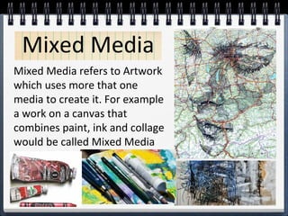 Mixed Media refers to Artwork
which uses more that one
media to create it. For example
a work on a canvas that
combines paint, ink and collage
would be called Mixed Media
Mixed Media
 