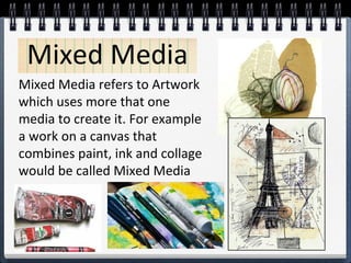 Mixed Media 
Mixed Media refers to Artwork 
which uses more that one 
media to create it. For example 
a work on a canvas that 
combines paint, ink and collage 
would be called Mixed Media 
 