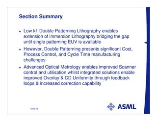 Section Summary

 Low k1 Double Patterning Lithography enables
 extension of immersion Lithography bridging the gap
 until single patterning EUV is available
 However, Double Patterning presents significant Cost,
 Process Control, and Cycle Time manufacturing
 challenges
 Advanced Optical Metrology enables improved Scanner
 control and utilisation whilst integrated solutions enable
 improved Overlay & CD Uniformity through feedback
 loops & increased correction capability




    / Slide 28
 