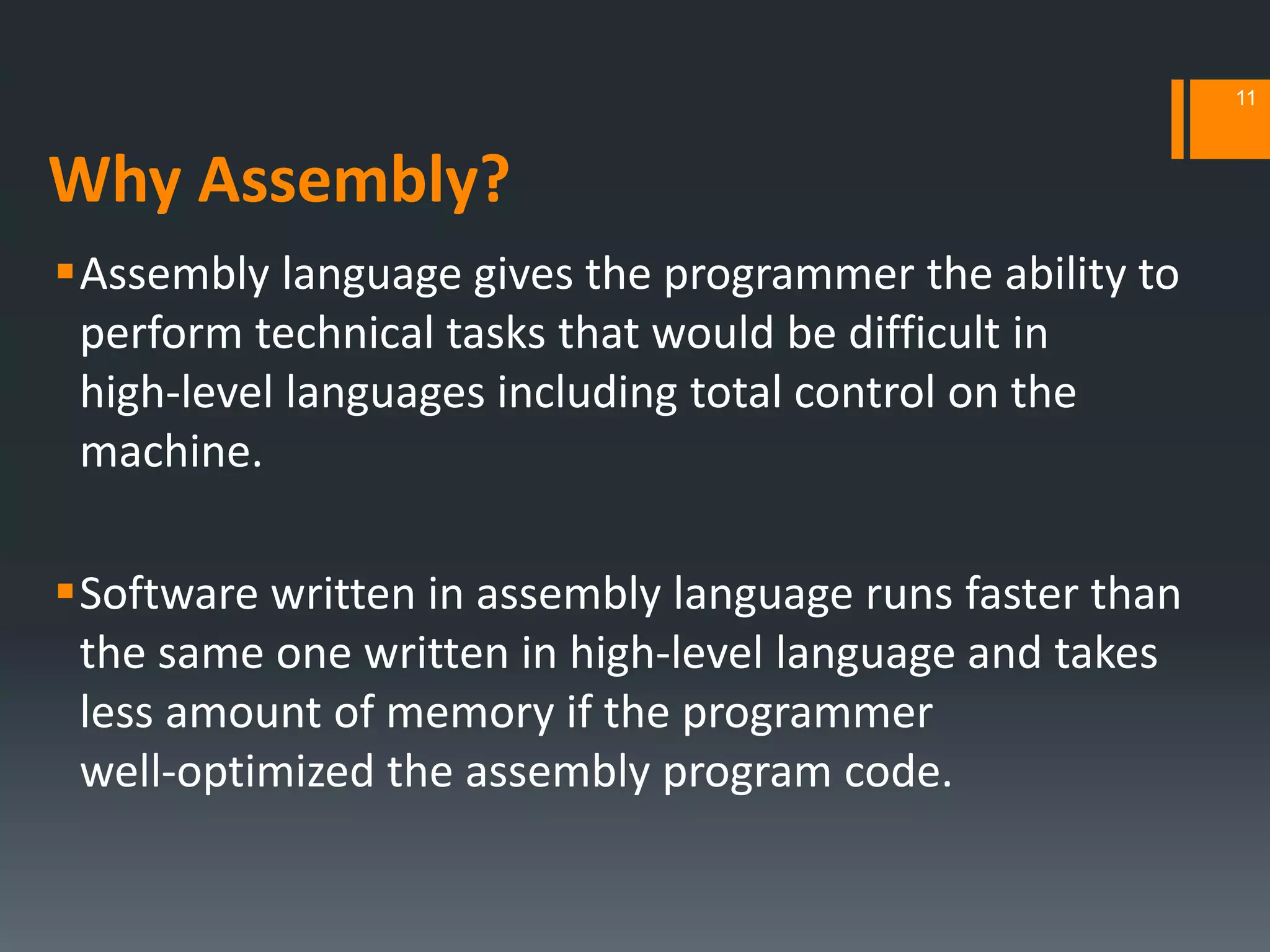 Why Assembly?
Assembly language gives the programmer the ability to
perform technical tasks that would be difficult in
high‐level languages including total control on the
machine.
Software written in assembly language runs faster than
the same one written in high‐level language and takes
less amount of memory if the programmer
well‐optimized the assembly program code.
11
 