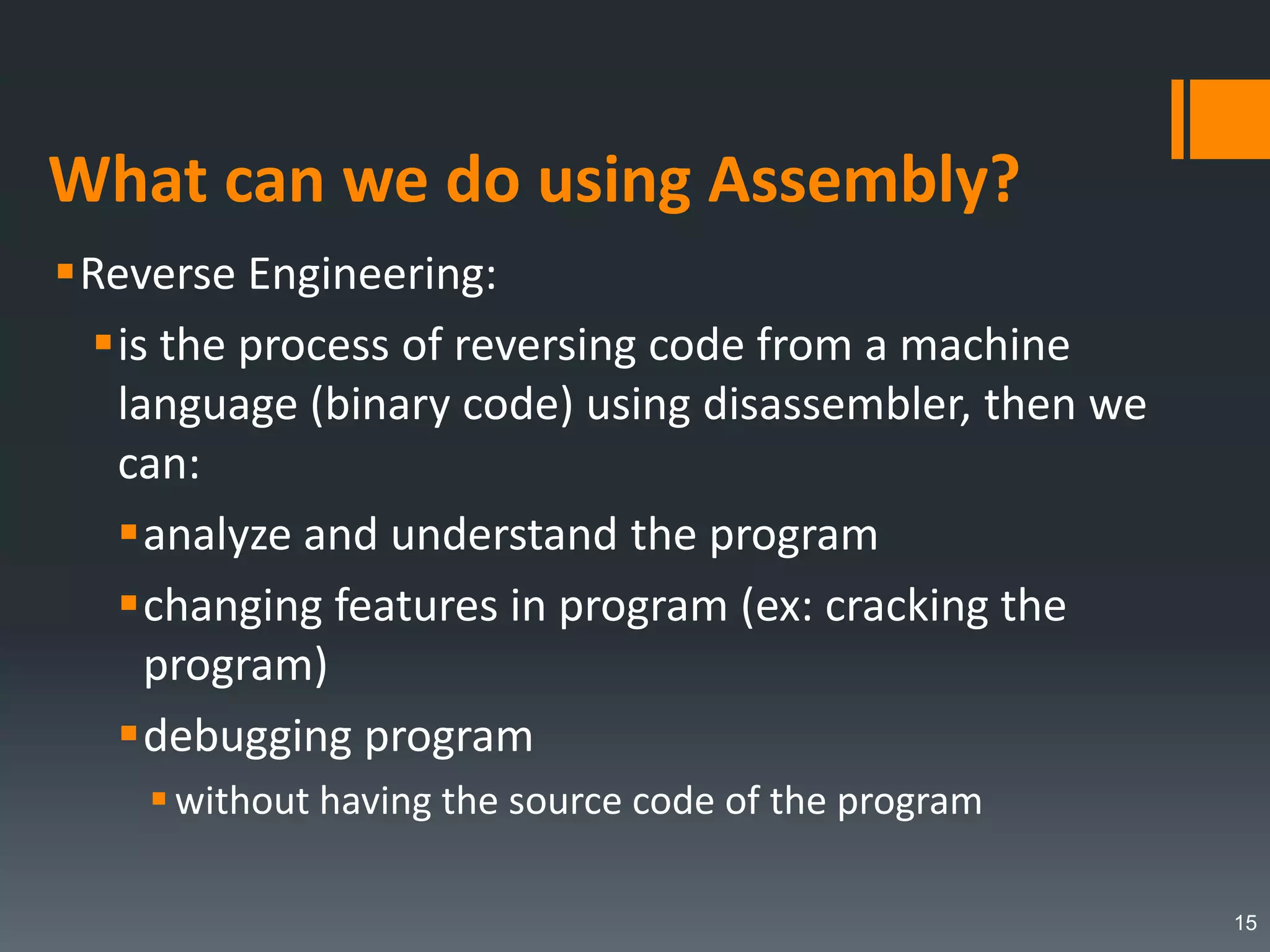 What can we do using Assembly?
Reverse Engineering:
is the process of reversing code from a machine
language (binary code) using disassembler, then we
can:
analyze and understand the program
changing features in program (ex: cracking the
program)
debugging program
without having the source code of the program
15
 