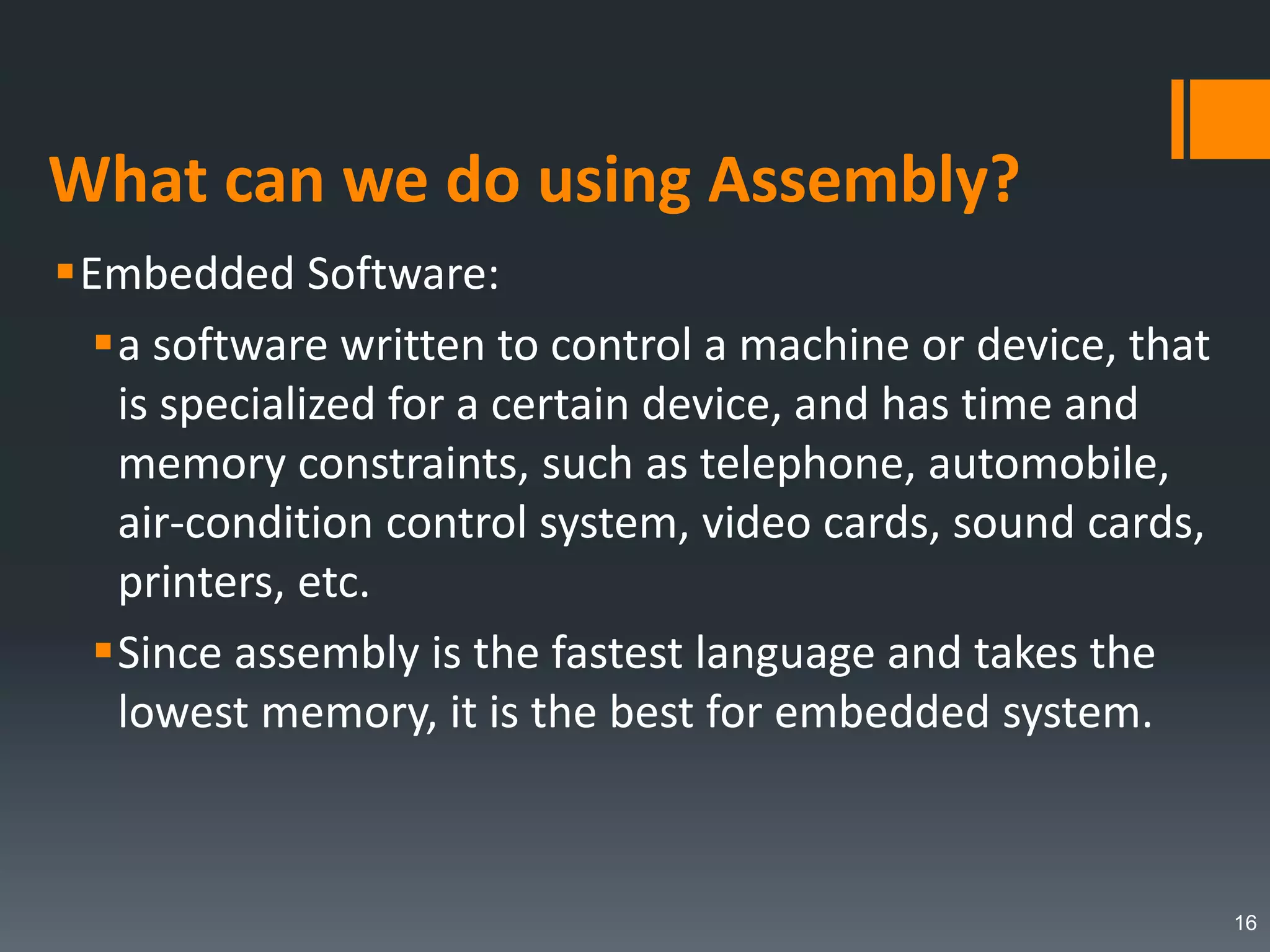 What can we do using Assembly?
Embedded Software:
a software written to control a machine or device, that
is specialized for a certain device, and has time and
memory constraints, such as telephone, automobile,
air-condition control system, video cards, sound cards,
printers, etc.
Since assembly is the fastest language and takes the
lowest memory, it is the best for embedded system.
16
 