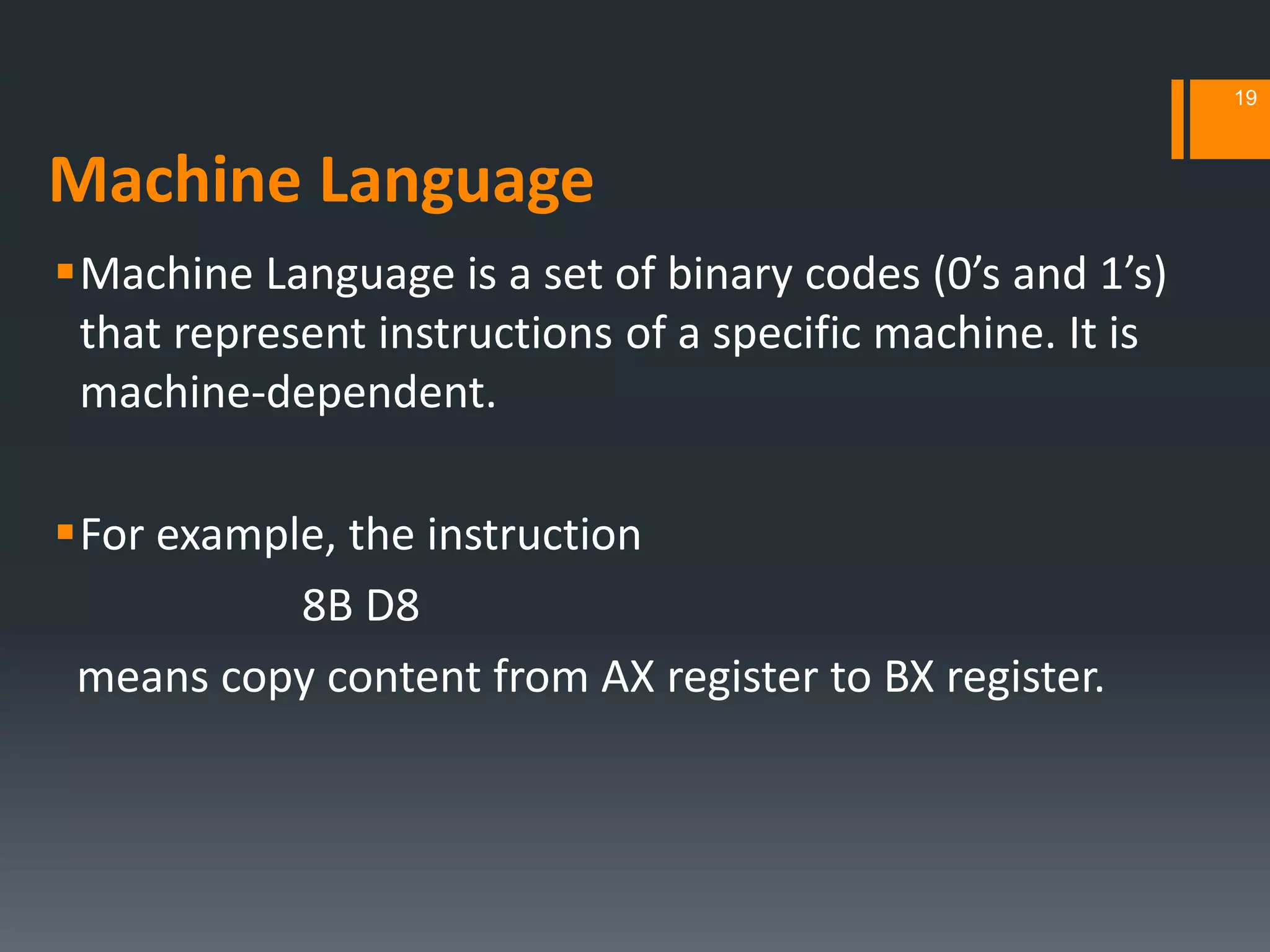 Machine Language
Machine Language is a set of binary codes (0’s and 1’s)
that represent instructions of a specific machine. It is
machine‐dependent.
For example, the instruction
8B D8
means copy content from AX register to BX register.
19
 
