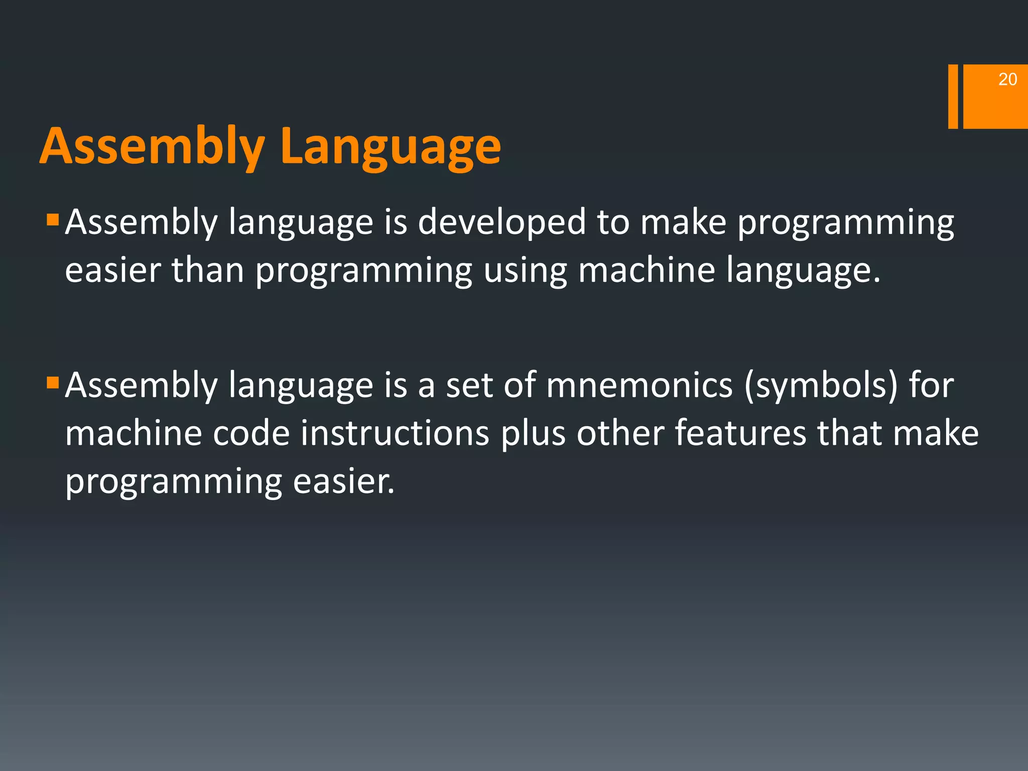 Assembly Language
Assembly language is developed to make programming
easier than programming using machine language.
Assembly language is a set of mnemonics (symbols) for
machine code instructions plus other features that make
programming easier.
20
 