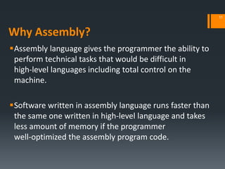Why Assembly?
Assembly language gives the programmer the ability to
perform technical tasks that would be difficult in
high‐level languages including total control on the
machine.
Software written in assembly language runs faster than
the same one written in high‐level language and takes
less amount of memory if the programmer
well‐optimized the assembly program code.
11
 