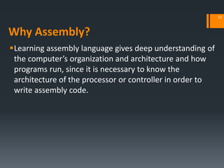 Why Assembly?
Learning assembly language gives deep understanding of
the computer’s organization and architecture and how
programs run, since it is necessary to know the
architecture of the processor or controller in order to
write assembly code.
12
 