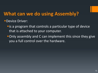 What can we do using Assembly?
Device Driver:
is a program that controls a particular type of device
that is attached to your computer.
Only assembly and C can implement this since they give
you a full control over the hardware.
13
 