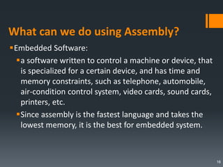 What can we do using Assembly?
Embedded Software:
a software written to control a machine or device, that
is specialized for a certain device, and has time and
memory constraints, such as telephone, automobile,
air-condition control system, video cards, sound cards,
printers, etc.
Since assembly is the fastest language and takes the
lowest memory, it is the best for embedded system.
16
 