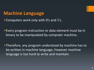 Machine Language
Computers work only with 0’s and 1’s.
Every program instruction or data element must be in
binary to be manipulated by computer machine.
Therefore, any program understood by machine has to
be written in machine language, however machine
language is too hard to write and maintain.
18
 