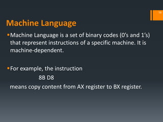 Machine Language
Machine Language is a set of binary codes (0’s and 1’s)
that represent instructions of a specific machine. It is
machine‐dependent.
For example, the instruction
8B D8
means copy content from AX register to BX register.
19
 