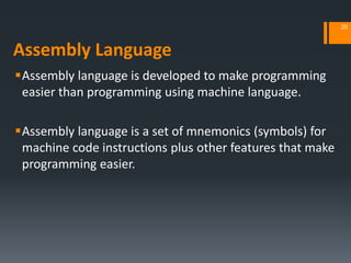Assembly Language
Assembly language is developed to make programming
easier than programming using machine language.
Assembly language is a set of mnemonics (symbols) for
machine code instructions plus other features that make
programming easier.
20
 