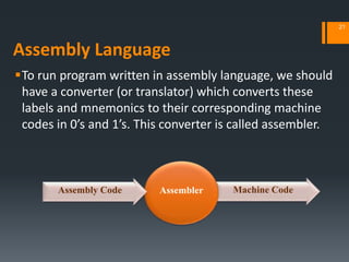 Assembly Language
To run program written in assembly language, we should
have a converter (or translator) which converts these
labels and mnemonics to their corresponding machine
codes in 0’s and 1’s. This converter is called assembler.
21
Machine CodeAssemblerAssembly Code
 