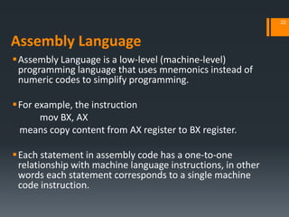 Assembly Language
Assembly Language is a low-level (machine‐level)
programming language that uses mnemonics instead of
numeric codes to simplify programming.
For example, the instruction
mov BX, AX
means copy content from AX register to BX register.
Each statement in assembly code has a one-to-one
relationship with machine language instructions, in other
words each statement corresponds to a single machine
code instruction.
22
 