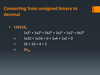 Converting from unsigned binary to
decimal
 1101102
1x25 + 1x24 + 0x23 + 1x22 + 1x21 + 0x20
= 1x32 + 1x16 + 0 + 1x4 + 1x2 + 0
= 32 + 16 + 4 + 2
= 5410
27
 