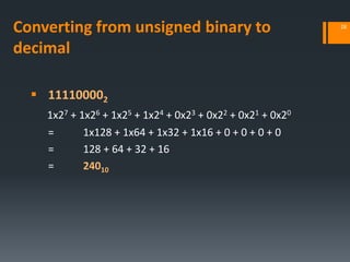 Converting from unsigned binary to
decimal
 111100002
1x27 + 1x26 + 1x25 + 1x24 + 0x23 + 0x22 + 0x21 + 0x20
= 1x128 + 1x64 + 1x32 + 1x16 + 0 + 0 + 0 + 0
= 128 + 64 + 32 + 16
= 24010
28
 