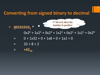 Converting from signed binary to decimal
 001010102
0x26 + 1x25 + 0x24 + 1x23 + 0x22 + 1x21 + 0x20
= 0 + 1x32 + 0 + 1x8 + 0 + 1x2 + 0
= 32 + 8 + 2
= +4210
29
1st bit is 0, then the
number is positive
 