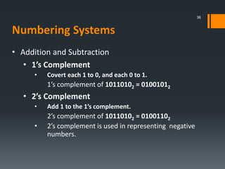 • Addition and Subtraction
• 1’s Complement
• Covert each 1 to 0, and each 0 to 1.
1’s complement of 10110102 = 01001012
• 2’s Complement
• Add 1 to the 1’s complement.
2’s complement of 10110102 = 01001102
• 2’s complement is used in representing negative
numbers.
36
Numbering Systems
 