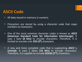 • All data stored in memory is numeric.
• Characters are stored by using a character code that maps
numbers to characters.
• One of the most common character codes is known as ASCII
(American Standard Code for Information Interchange). It
uses 1 byte (8 bits) to encode characters. Therefore, it is
limited to encode only 256 (28) characters.
• A new and more complete code that is supplanting ASCII is
Unicode. It uses 2 bytes (16 bits) to encode characters.
Therefore, it is capable to encode 65536 (216) characters.
ASCII Code
40
 