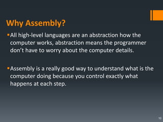 Why Assembly?
All high-level languages are an abstraction how the
computer works, abstraction means the programmer
don’t have to worry about the computer details.
Assembly is a really good way to understand what is the
computer doing because you control exactly what
happens at each step.
10
 
