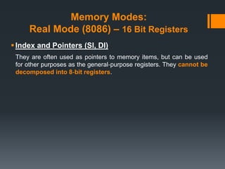 Memory Modes:
Real Mode (8086) – 16 Bit Registers
Index and Pointers (SI, DI)
They are often used as pointers to memory items, but can be used
for other purposes as the general‐purpose registers. They cannot be
decomposed into 8‐bit registers.
 