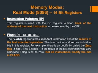 Memory Modes:
Real Mode (8086) – 16 Bit Registers
 Instruction Pointers (IP)
This register is used with the CS register to keep track of the
address of the next instruction to be executed by the CPU.
 Flags (ZF , SF, OF, CF...)
The FLAGS register stores important information about the results of
the last executed operation. This information is stored as individual
bits in this register. For example, there is a specific bit called the Zero
flag (Z flag). This Z flag is 1 if the result of the last operation was zero
otherwise Z flag is set to zero. Not all instructions modify the bits
in FLAGS.
 
