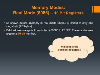 Memory Modes:
Real Mode (8086) – 16 Bit Registers
 As shown before, memory in real mode (8086) is limited to only one
megabyte (220 bytes).
 Valid address range is from (in hex) 00000 to FFFFF. These addresses
require a 20‐bit number.
Will it fit in the
segment registers?
 