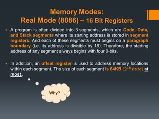 Memory Modes:
Real Mode (8086) – 16 Bit Registers
 A program is often divided into 3 segments, which are Code, Data,
and Stack segments where its starting address is stored in segment
registers. And each of these segments must begins on a paragraph
boundary (i.e. its address is divisible by 16). Therefore, the starting
address of any segment always begins with four 0‐bits.
 In addition, an offset register is used to address memory locations
within each segment. The size of each segment is 64KB (𝟐 𝟏𝟔 𝒃𝒚𝒕𝒆) at
most.
Why?
 
