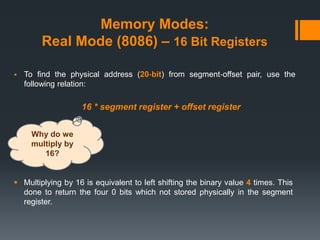 Memory Modes:
Real Mode (8086) – 16 Bit Registers
 To find the physical address (20‐bit) from segment‐offset pair, use the
following relation:
16 * segment register + offset register
 Multiplying by 16 is equivalent to left shifting the binary value 4 times. This
done to return the four 0 bits which not stored physically in the segment
register.
Why do we
multiply by
16?
 