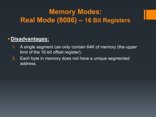 Memory Modes:
Real Mode (8086) – 16 Bit Registers
Disadvantages:
1. A single segment can only contain 64K of memory (the upper
limit of the 16‐bit offset register).
2. Each byte in memory does not have a unique segmented
address.
 