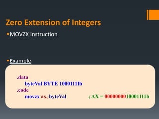 Zero Extension of Integers
MOVZX Instruction
Example
.data
byteVal BYTE 10001111b
.code
movzx ax, byteVal ; AX = 0000000010001111b
 