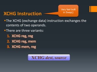 XCHG Instruction
The XCHG (exchange data) instruction exchanges the
contents of two operands.
There are three variants:
1. XCHG reg, reg
2. XCHG reg, mem
3. XCHG mem, reg
XCHG dest, source
Very fast built
in Swap()
 