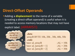 Direct-Offset Operands
Adding a displacement to the name of a variable
(creating a direct-offset operand) is useful when it is
needed to access memory locations that may not have
explicit label. (ARRAYS!!)
.data
arrayB BYTE 10h, 20h , 30h, 40h, 50h
.code
mov al, arrayB ;AL = 10h
mov al, [arrayB + 1] ;AL = 20h
mov al, [arrayB + 2] ;AL = 30h
Adding 1 to
the off`set
of arrayB
Adding 2 to
the offset of
arrayB
 