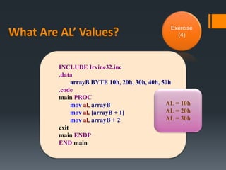 What Are AL’ Values? Exercise
(4)
INCLUDE Irvine32.inc
.data
arrayB BYTE 10h, 20h, 30h, 40h, 50h
.code
main PROC
mov al, arrayB
mov al, [arrayB + 1]
mov al, arrayB + 2
exit
main ENDP
END main
AL = 10h
AL = 20h
AL = 30h
 