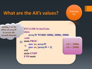 What are the AX’s values?
INCLUDE Irvine32.inc
.data
arrayW WORD 1000h, 2000h, 3000h
.code
main PROC
mov ax, arrayW
mov ax, [arrayW + 2]
exit
main ENDP
END main
AX = 1000h
AX = 2000h
Adding 2 to the
offset of arrayW
to access the
second element
Exercise
(5)
 