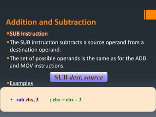 Addition and Subtraction
SUB Instruction
The SUB instruction subtracts a source operand from a
destination operand.
The set of possible operands is the same as for the ADD
and MOV instructions.
Examples
SUB dest, source
• sub ebx, 3 ; ebx = ebx – 3
 
